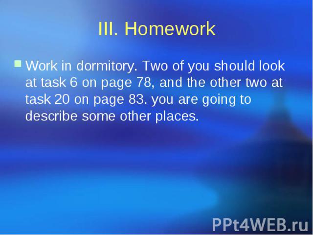 III. Homework Work in dormitory. Two of you should look at task 6 on page 78, and the other two at task 20 on page 83. you are going to describe some other places.