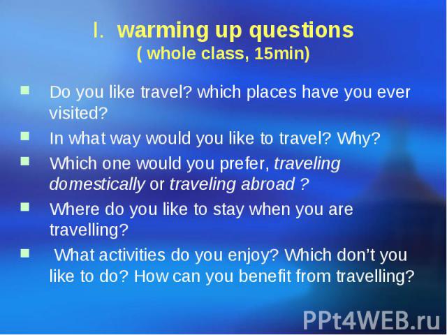 I. warming up questions ( whole class, 15min) Do you like travel? which places have you ever visited? In what way would you like to travel? Why? Which one would you prefer, traveling domestically or traveling abroad ? Where do you like to stay when …