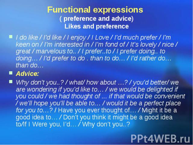 Functional expressions ( preference and advice) Likes and preference I do like / I’d like / I enjoy / I Love / I’d much prefer / I’m keen on / I’m interested in / I’m fond of / It’s lovely / nice / great / marvelous to.. / I prefer..to / I prefer do…