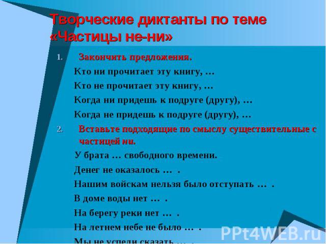 Творческие диктанты по теме «Частицы не-ни» Закончить предложения. Кто ни прочитает эту книгу, … Кто не прочитает эту книгу, … Когда ни придешь к подруге (другу), … Когда не придешь к подруге (другу), … Вставьте подходящие по смыслу существительные …