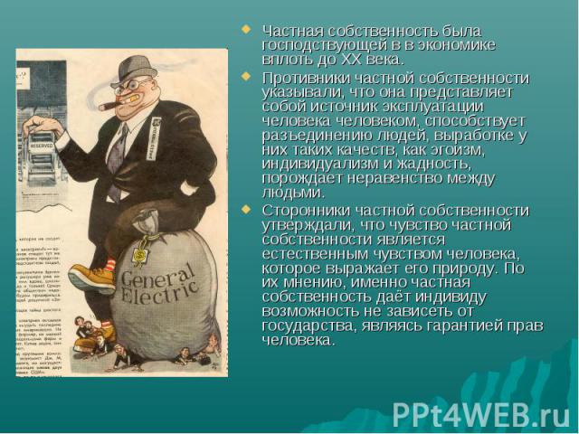 Частная собственность была господствующей в в экономике вплоть до XX века. Противники частной собственности указывали, что она представляет собой источник эксплуатации человека человеком, способствует разъединению людей, выработке у них таких качест…