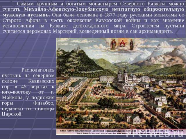 Самым крупным и богатым монастырем Северного Кавказа можно считать Михайло-Афонскую-Закубанскую нештатную общежительную мужскую пустынь. Она была основана в 1877 году русскими монахами со Старого Афона в честь окончания Кавказской войны и как знамен…