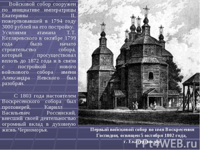 Войсковой собор сооружен по инициативе императрицы Екатерины II, пожертвовавшей в 1794 году 3000 рублей на его постройку. Усилиями атамана Т.Т. Котляревского в октябре 1799 года было начато строительство собора, который просуществовал вплоть до 1872…