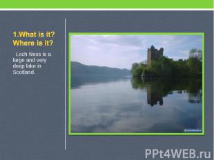 1.What is it? Where is it? Loch Ness is a large and very deep lake in Scotland.