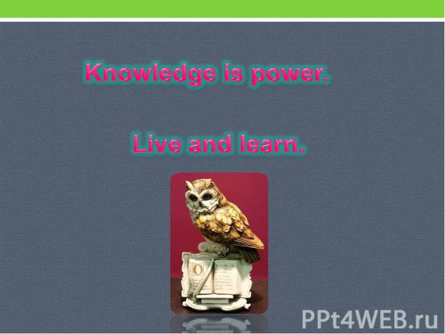 Knowledge is power. Live and learn.