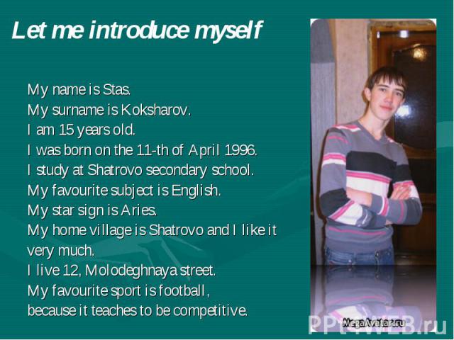 Let me introduce myself My name is Stas. My surname is Koksharov. I am 15 years old. I was born on the 11-th of April 1996. I study at Shatrovo secondary school. My favourite subject is English. My star sign is Aries. My home village is Shatrovo and…