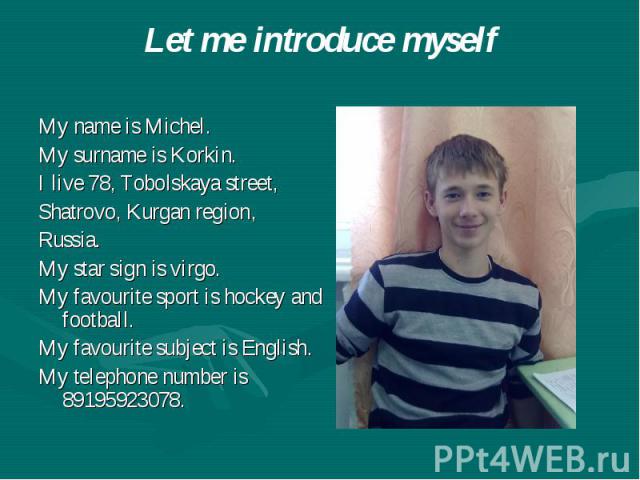 Let me introduce myself My name is Michel. My surname is Korkin. I live 78, Tobolskaya street, Shatrovo, Kurgan region, Russia. My star sign is virgo. My favourite sport is hockey and football. My favourite subject is English. My telephone number is…