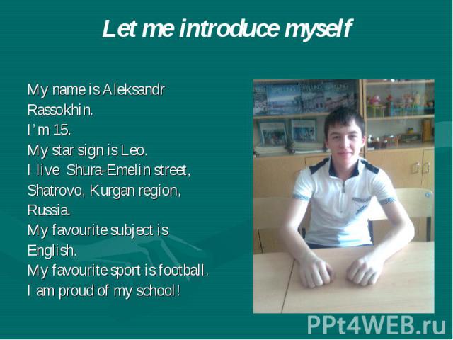 Let me introduce myself My name is Aleksandr Rassokhin. I’m 15. My star sign is Leo. I live Shura-Emelin street, Shatrovo, Kurgan region, Russia. My favourite subject is English. My favourite sport is football. I am proud of my school!