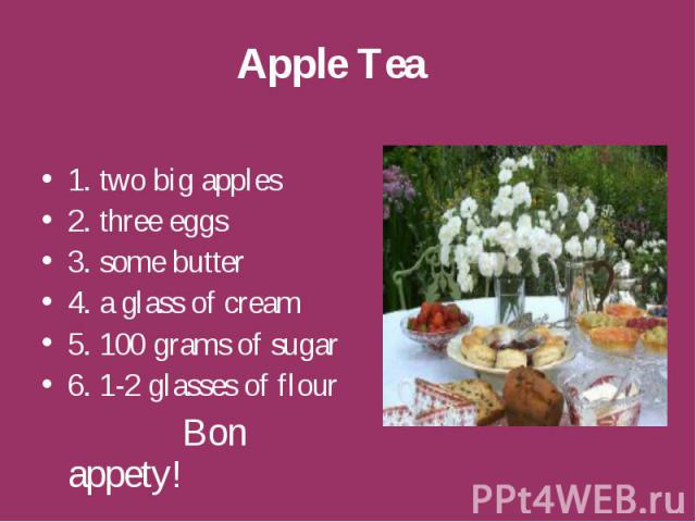 Apple Tea 1. two big apples 2. three eggs 3. some butter 4. a glass of cream 5. 100 grams of sugar 6. 1-2 glasses of flour Bon appety!