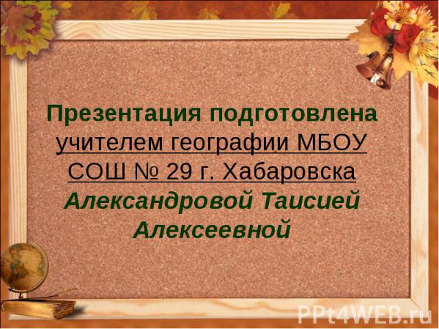 Презентация подготовлена учителем географии МБОУ СОШ № 29 г. Хабаровска Александровой Таисией Алексеевной