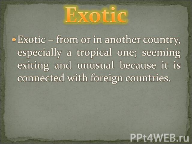 Exotic Exotic – from or in another country, especially a tropical one; seeming exiting and unusual because it is connected with foreign countries.