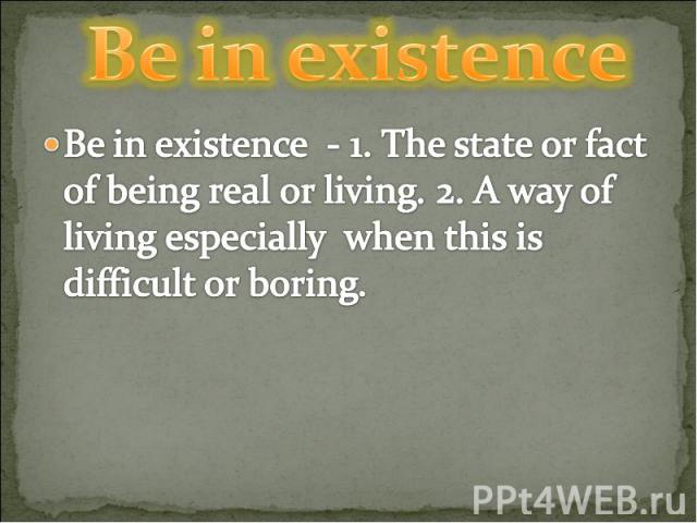 Be in existence Be in existence - 1. The state or fact of being real or living. 2. A way of living especially when this is difficult or boring.