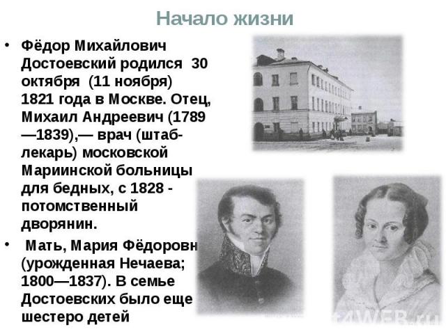 Начало жизни Фёдор Михайлович Достоевский родился 30 октября (11 ноября) 1821 года в Москве. Отец, Михаил Андреевич (1789—1839),— врач (штаб-лекарь) московской Мариинской больницы для бедных, с 1828 - потомственный дворянин. Мать, Мария Фёдоровна (у…