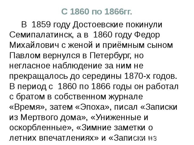 С 1860 по 1866гг. В 1859 году Достоевские покинули Семипалатинск, а в 1860 году Федор Михайлович с женой и приёмным сыном Павлом вернулся в Петербург, но негласное наблюдение за ним не прекращалось до середины 1870-х годов. В период с 1860 по 1866 г…