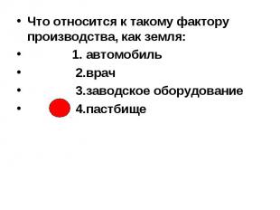 Что относится к такому фактору производства, как земля: 1. автомобиль 2.врач 3.з