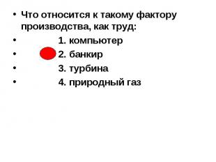 Что относится к такому фактору производства, как труд: 1. компьютер 2. банкир 3.