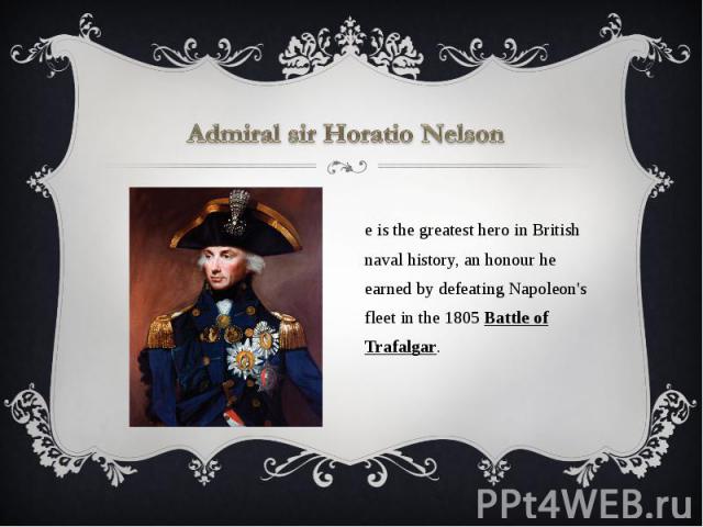Admiral sir Horatio Nelson He is the greatest hero in British naval history, an honour he earned by defeating Napoleon's fleet in the 1805 Battle of Trafalgar.