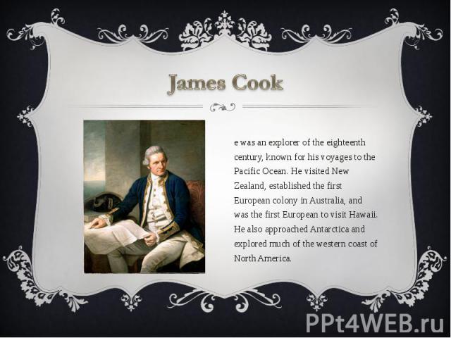 James Cook He was an explorer of the eighteenth century, known for his voyages to the Pacific Ocean. He visited New Zealand, established the first European colony in Australia, and was the first European to visit Hawaii. He also approached Antarctic…