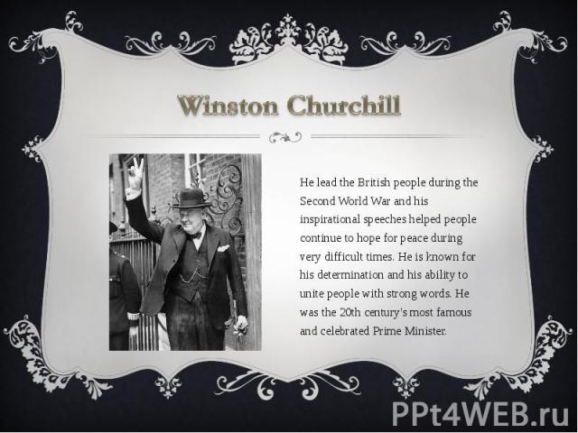 Winston Churchill He lead the British people during the Second World War and his inspirational speeches helped people continue to hope for peace during very difficult times. He is known for his determination and his ability to unite people with stro…