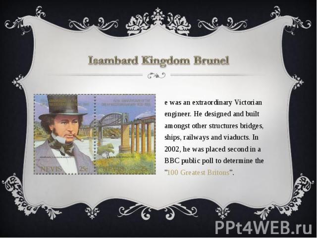Isambard Kingdom Brunel He was an extraordinary Victorian engineer. He designed and built amongst other structures bridges, ships, railways and viaducts. In 2002, he was placed second in a BBC public poll to determine the 