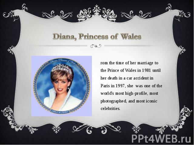 Diana, Princess of Wales From the time of her marriage to the Prince of Wales in 1981 until her death in a car accident in Paris in 1997, she was one of the world's most high-profile, most photographed, and most iconic celebrities.