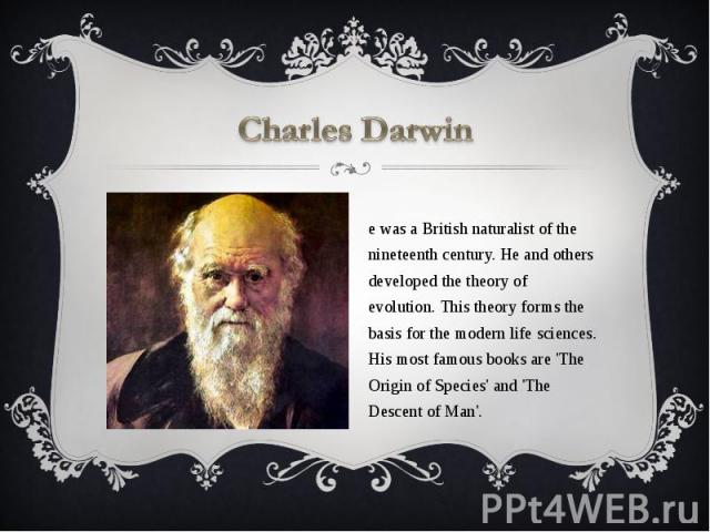 Charles Darwin He was a British naturalist of the nineteenth century. He and others developed the theory of evolution. This theory forms the basis for the modern life sciences. His most famous books are 'The Origin of Species' and 'The Descent of Man'.