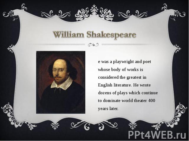 William Shakespeare He was a playwright and poet whose body of works is considered the greatest in English literature. He wrote dozens of plays which continue to dominate world theater 400 years later.