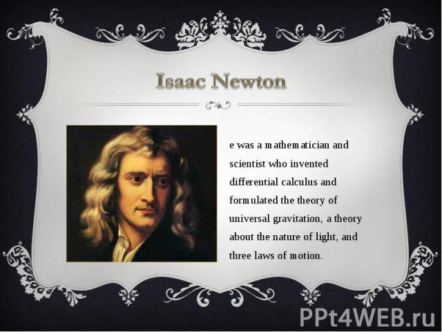 Isaac Newton He was a mathematician and scientist who invented differential calculus and formulated the theory of universal gravitation, a theory about the nature of light, and three laws of motion.