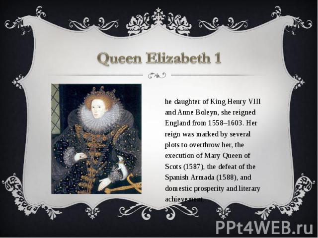 Queen Elizabeth 1 The daughter of King Henry VIII and Anne Boleyn, she reigned England from 1558–1603. Her reign was marked by several plots to overthrow her, the execution of Mary Queen of Scots (1587), the defeat of the Spanish Armada (1588), and …