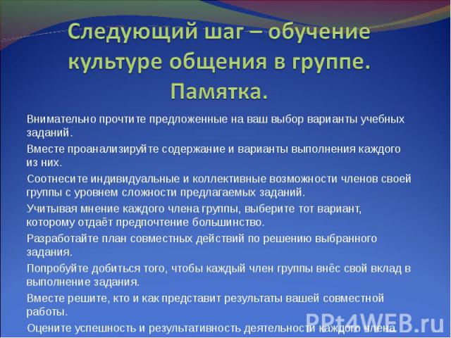 Следующий шаг – обучение культуре общения в группе. Памятка. Внимательно прочтите предложенные на ваш выбор варианты учебных заданий. Вместе проанализируйте содержание и варианты выполнения каждого из них. Соотнесите индивидуальные и коллективные во…