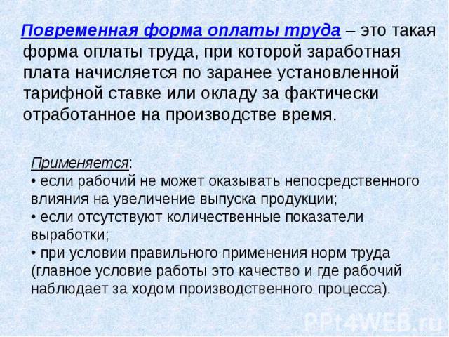 Повременная форма оплаты труда – это такая форма оплаты труда, при которой заработная плата начисляется по заранее установленной тарифной ставке или окладу за фактически отработанное на производстве время. Применяется: • если рабочий не может оказыв…