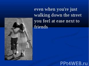 even when you're just walking down the street you feel at ease next to friends