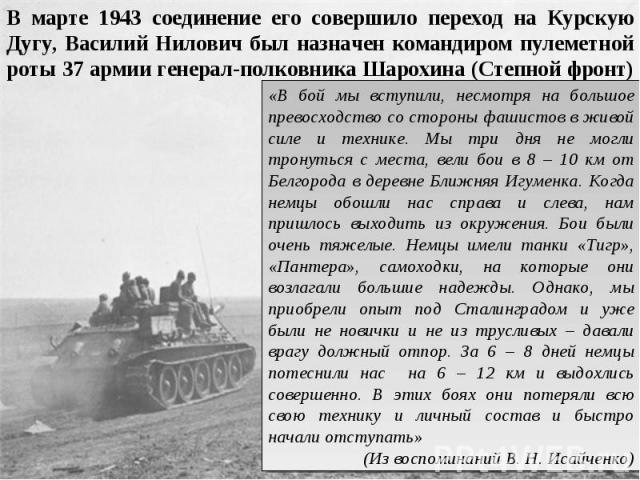 В марте 1943 соединение его совершило переход на Курскую Дугу, Василий Нилович был назначен командиром пулеметной роты 37 армии генерал-полковника Шарохина (Степной фронт) «В бой мы вступили, несмотря на большое превосходство со стороны фашистов в ж…