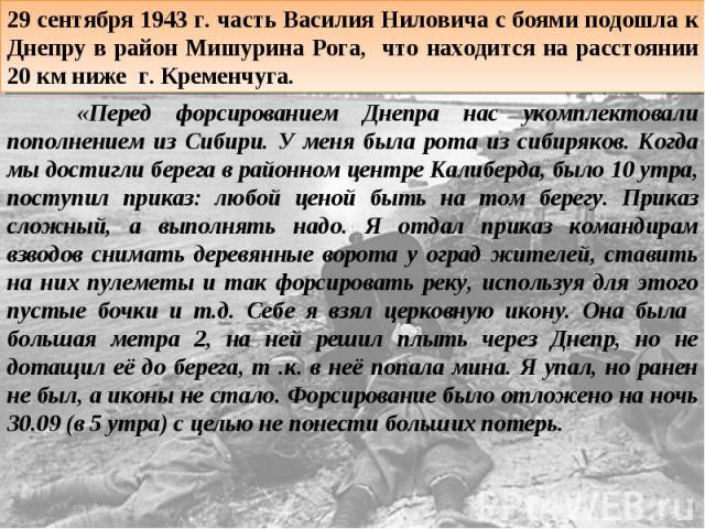 29 сентября 1943 г. часть Василия Ниловича с боями подошла к Днепру в район Мишурина Рога, что находится на расстоянии 20 км ниже г. Кременчуга. «Перед форсированием Днепра нас укомплектовали пополнением из Сибири. У меня была рота из сибиряков. Ког…