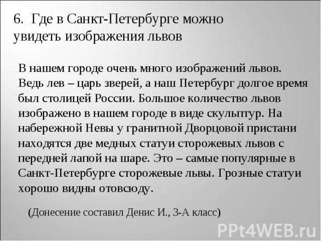 6. Где в Санкт-Петербурге можно увидеть изображения львов В нашем городе очень много изображений львов. Ведь лев – царь зверей, а наш Петербург долгое время был столицей России. Большое количество львов изображено в нашем городе в виде скульптур. На…