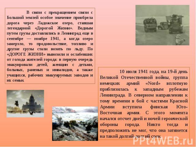 В связи с прекращением связи с Большой землей особое значение приобрела дорога через Ладожское озеро, ставшая легендарной «Дорогой Жизни». Водным путем грузы доставлялись в Ленинград еще в сентябре — ноябре 1941, а когда озеро замерзло, то продоволь…