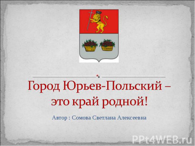 Город Юрьев-Польский – это край родной! Автор : Сомова Светлана Алексеевна