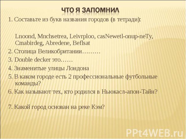 Что я запомнил 1. Составьте из букв названия городов (в тетради): Lnoond, Mnchsetrea, Leivrploo, casNewetl-onup-neTy, Cmabirdeg, Abredene, Beflsat 2. Столица Великобритании……… 3. Double decker это…… 4. Знаменитые улицы Лондона 5. В каком городе есть…