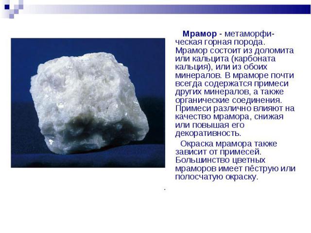 Мрамор - метаморфи- ческая горная порода. Мрамор состоит из доломита или кальцита (карбоната кальция), или из обоих минералов. В мраморе почти всегда содержатся примеси других минералов, а также органические соединения. Примеси различно влияют на ка…
