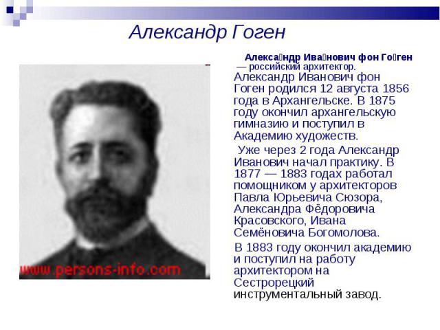 Александр Гоген Алекса ндр Ива нович фон Го ген  — российский архитектор. Александр Иванович фон Гоген родился 12 августа 1856 года в Архангельске. В 1875 году окончил архангельскую гимназию и поступил в Академию художеств. Уже через 2 года Александ…