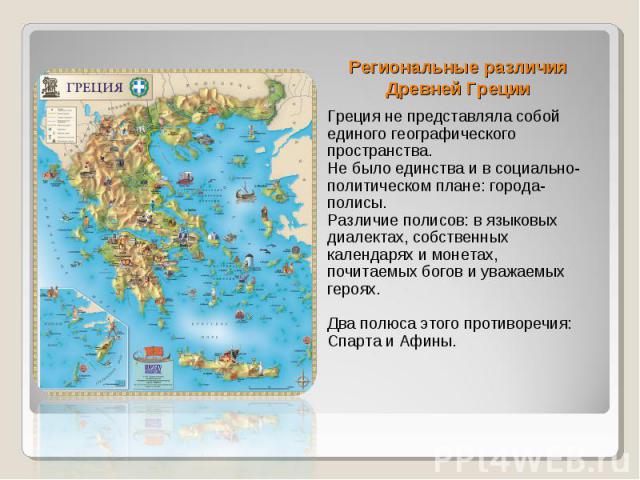 Региональные различия Древней Греции Греция не представляла собой единого географического пространства. Не было единства и в социально-политическом плане: города-полисы. Различие полисов: в языковых диалектах, собственных календарях и монетах, почит…