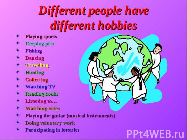 Different people have different hobbies Playing sports Keeping pets Fishing Dancing Travelling Hunting Collecting Watching TV Reading books Listening to… Watching video Playing the guitar (musical instruments) Doing voluntary work Participating in l…