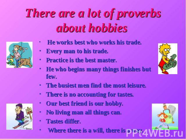 There are a lot of proverbs about hobbies He works best who works his trade. Every man to his trade. Practice is the best master. He who begins many things finishes but few. The busiest men find the most leisure. There is no accounting for tastes. O…