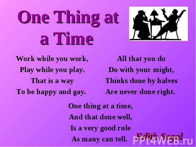 One Thing at a Time Work while you work, Play while you play. That is a way To be happy and gay. All that you do Do with your might, Thinks done by halves Are never done right. One thing at a time, And that done well, Is a very good rule As many can tell.