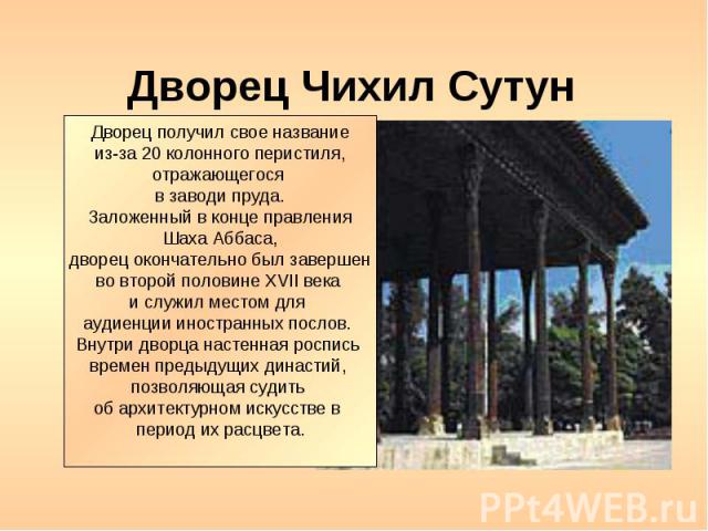 Дворец Чихил Сутун Дворец получил свое название из-за 20 колонного перистиля, отражающегося в заводи пруда. Заложенный в конце правления Шаха Аббаса, дворец окончательно был завершен во второй половине XVII века и служил местом для аудиенции иностра…