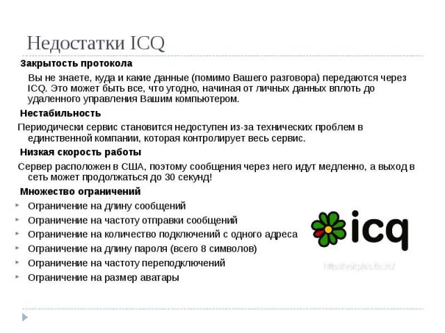 Недостатки ICQ Закрытость протокола Вы не знаете, куда и какие данные (помимо Вашего разговора) передаются через ICQ. Это может быть все, что угодно, начиная от личных данных вплоть до удаленного управления Вашим компьютером. Нестабильность Периодич…