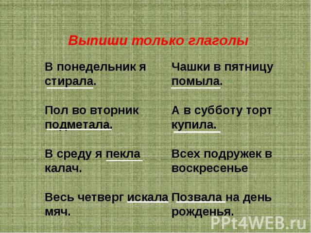 Выпиши только глаголы В понедельник я стирала. Пол во вторник подметала. В среду я пекла калач. Весь четверг искала мяч. Чашки в пятницу помыла. А в субботу торт купила. Всех подружек в воскресенье Позвала на день рожденья.