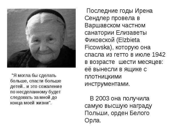Последние годы Ирена Сендлер провела в Варшавском частном санатории Елизаветы Фиковской (Elzbieta Ficowska), которую она спасла из гетто в июле 1942 в возрасте шести месяцев: её вынесли в ящике с плотницкими инструментами. В 2003 она получила самую …