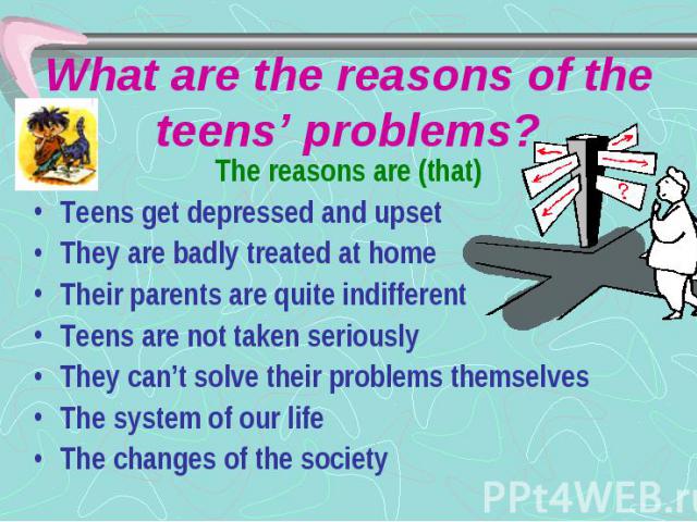 What are the reasons of the teens’ problems? The reasons are (that) Teens get depressed and upset They are badly treated at home Their parents are quite indifferent Teens are not taken seriously They can’t solve their problems themselves The system …