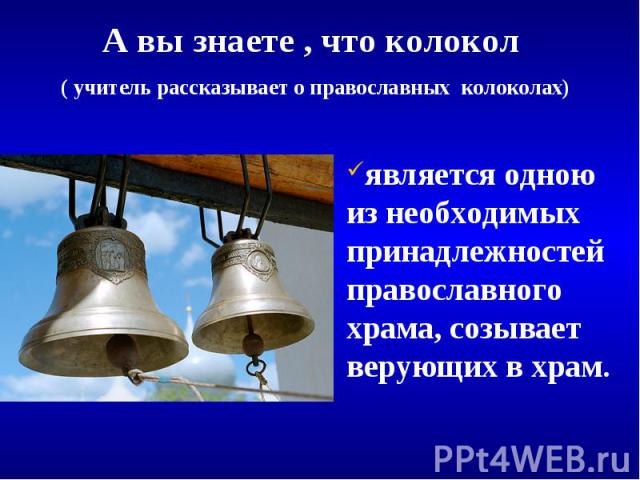 А вы знаете , что колокол ( учитель рассказывает о православных колоколах) является одною из необходимых принадлежностей православного храма, созывает верующих в храм.